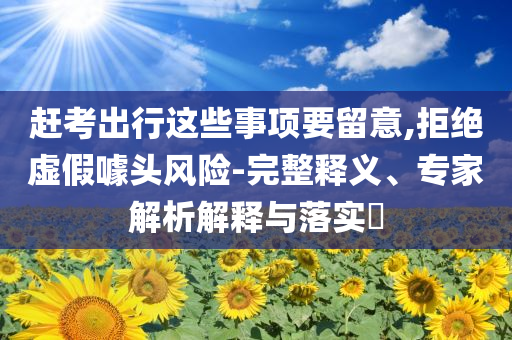 趕考出行這些事項(xiàng)要留意,拒絕虛假噱頭風(fēng)險(xiǎn)-完整釋義、專家解析解釋與落實(shí)?