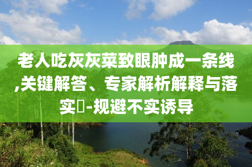 老人吃灰灰菜致眼腫成一條線,關(guān)鍵解答、專家解析解釋與落實(shí)?-規(guī)避不實(shí)誘導(dǎo)