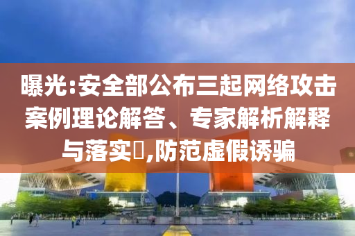 曝光:安全部公布三起網(wǎng)絡(luò)攻擊案例理論解答、專家解析解釋與落實(shí)?,防范虛假誘騙
