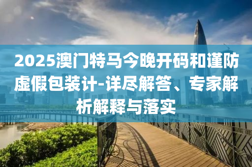 2025澳門特馬今晚開碼和謹(jǐn)防虛假包裝計-詳盡解答、專家解析解釋與落實