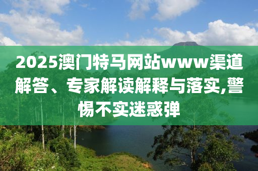 2025澳門特馬網站www渠道解答、專家解讀解釋與落實,警惕不實迷惑彈