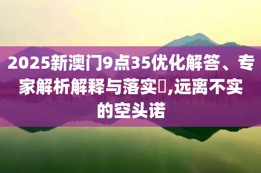 2025新澳門9點35優(yōu)化解答、專家解析解釋與落實?,遠離不實的空頭諾