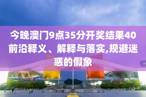今晚澳門9點35分開獎結果40前沿釋義、解釋與落實,規(guī)避迷惑的假象