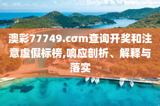 澳彩77749.cσm查詢開獎和注意虛假標榜,響應剖析、解釋與落實