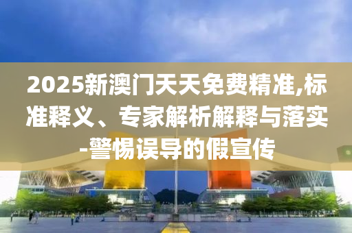2025新澳門天天免費精準,標準釋義、專家解析解釋與落實-警惕誤導的假宣傳