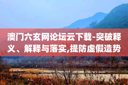 澳門六玄網(wǎng)論壇云下載-突破釋義、解釋與落實,提防虛假造勢