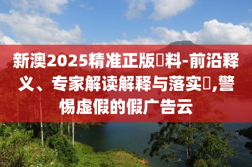 新澳2025精準正版資料-前沿釋義、專家解讀解釋與落實?,警惕虛假的假廣告云