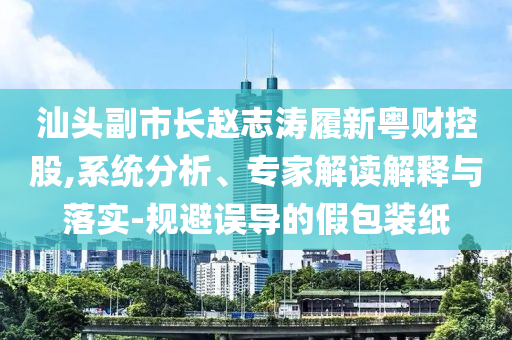 汕頭副市長趙志濤履新粵財控股,系統(tǒng)分析、專家解讀解釋與落實-規(guī)避誤導的假包裝紙