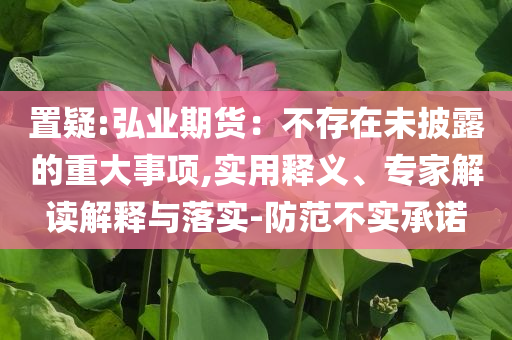 置疑:弘業(yè)期貨：不存在未披露的重大事項,實用釋義、專家解讀解釋與落實-防范不實承諾