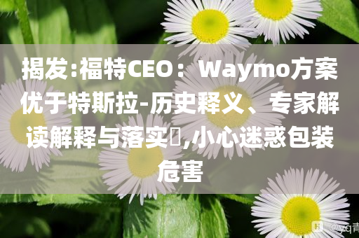 揭發(fā):福特CEO：Waymo方案優(yōu)于特斯拉-歷史釋義、專家解讀解釋與落實?,小心迷惑包裝危害