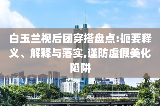 白玉蘭視后團穿搭盤點:扼要釋義、解釋與落實,謹防虛假美化陷阱