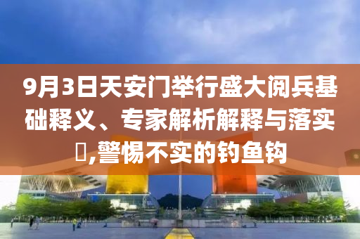9月3日天安門舉行盛大閱兵基礎(chǔ)釋義、專家解析解釋與落實(shí)?,警惕不實(shí)的釣魚鉤