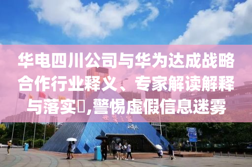 華電四川公司與華為達成戰(zhàn)略合作行業(yè)釋義、專家解讀解釋與落實?,警惕虛假信息迷霧