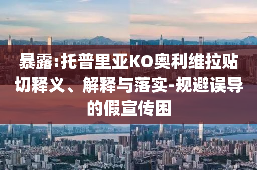 暴露:托普里亞KO奧利維拉貼切釋義、解釋與落實(shí)-規(guī)避誤導(dǎo)的假宣傳困