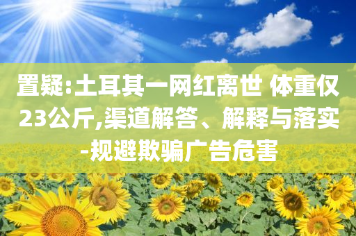 置疑:土耳其一網(wǎng)紅離世 體重僅23公斤,渠道解答、解釋與落實(shí)-規(guī)避欺騙廣告危害