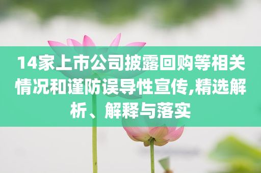 14家上市公司披露回購(gòu)等相關(guān)情況和謹(jǐn)防誤導(dǎo)性宣傳,精選解析、解釋與落實(shí)