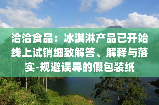 洽洽食品：冰淇淋產(chǎn)品已開(kāi)始線(xiàn)上試銷(xiāo)細(xì)致解答、解釋與落實(shí)-規(guī)避誤導(dǎo)的假包裝紙