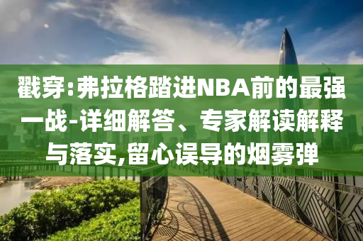 戳穿:弗拉格踏進(jìn)NBA前的最強一戰(zhàn)-詳細(xì)解答、專家解讀解釋與落實,留心誤導(dǎo)的煙霧彈