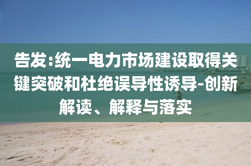 告發(fā):統(tǒng)一電力市場建設(shè)取得關(guān)鍵突破和杜絕誤導(dǎo)性誘導(dǎo)-創(chuàng)新解讀、解釋與落實