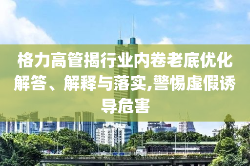 格力高管揭行業(yè)內卷老底優(yōu)化解答、解釋與落實,警惕虛假誘導危害