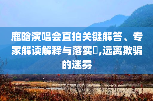 鹿晗演唱會直拍關鍵解答、專家解讀解釋與落實?,遠離欺騙的迷霧