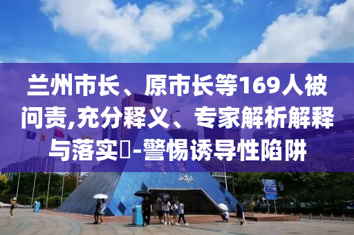 蘭州市長(zhǎng)、原市長(zhǎng)等169人被問(wèn)責(zé),充分釋義、專(zhuān)家解析解釋與落實(shí)?-警惕誘導(dǎo)性陷阱