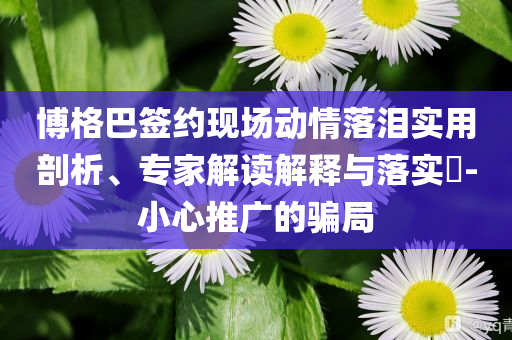 博格巴簽約現(xiàn)場動情落淚實用剖析、專家解讀解釋與落實?-小心推廣的騙局
