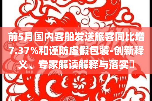 前5月國內客船發(fā)送旅客同比增7.37%和謹防虛假包裝-創(chuàng)新釋義、專家解讀解釋與落實?