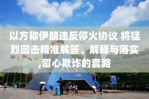 以方稱(chēng)伊朗違反?；饏f(xié)議 將猛烈回?fù)艟珳?zhǔn)解答、解釋與落實(shí),留心欺詐的套路