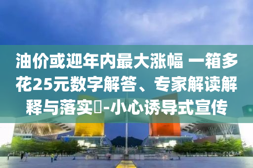 油價或迎年內(nèi)最大漲幅 一箱多花25元數(shù)字解答、專家解讀解釋與落實?-小心誘導(dǎo)式宣傳