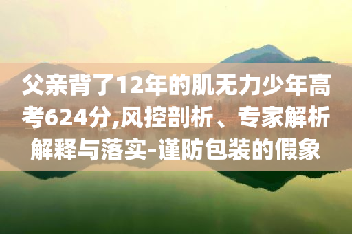 父親背了12年的肌無(wú)力少年高考624分,風(fēng)控剖析、專家解析解釋與落實(shí)-謹(jǐn)防包裝的假象