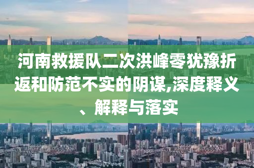 河南救援隊(duì)二次洪峰零猶豫折返和防范不實(shí)的陰謀,深度釋義、解釋與落實(shí)