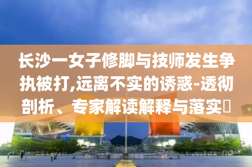 長(zhǎng)沙一女子修腳與技師發(fā)生爭(zhēng)執(zhí)被打,遠(yuǎn)離不實(shí)的誘惑-透徹剖析、專家解讀解釋與落實(shí)?