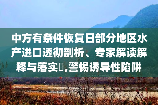 中方有條件恢復(fù)日部分地區(qū)水產(chǎn)進(jìn)口透徹剖析、專家解讀解釋與落實(shí)?,警惕誘導(dǎo)性陷阱