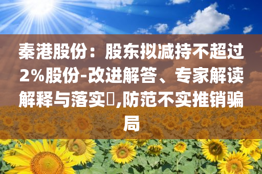秦港股份：股東擬減持不超過2%股份-改進(jìn)解答、專家解讀解釋與落實(shí)?,防范不實(shí)推銷騙局