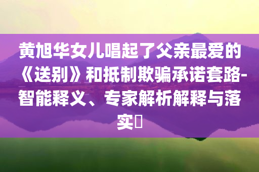 黃旭華女兒唱起了父親最愛的《送別》和抵制欺騙承諾套路-智能釋義、專家解析解釋與落實(shí)?