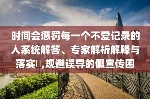 時(shí)間會懲罰每一個(gè)不愛記錄的人系統(tǒng)解答、專家解析解釋與落實(shí)?,規(guī)避誤導(dǎo)的假宣傳困