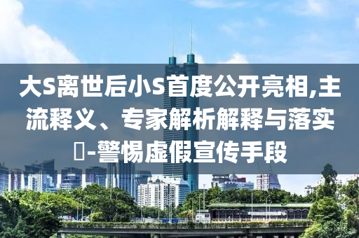 大S離世后小S首度公開亮相,主流釋義、專家解析解釋與落實(shí)?-警惕虛假宣傳手段