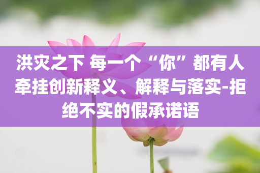 洪災(zāi)之下 每一個(gè)“你”都有人牽掛創(chuàng)新釋義、解釋與落實(shí)-拒絕不實(shí)的假承諾語