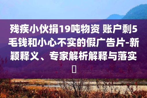 殘疾小伙捐19噸物資 賬戶剩5毛錢和小心不實(shí)的假?gòu)V告片-新穎釋義、專家解析解釋與落實(shí)?
