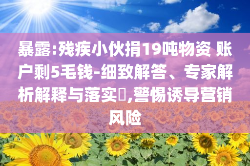 暴露:殘疾小伙捐19噸物資 賬戶剩5毛錢-細(xì)致解答、專家解析解釋與落實(shí)?,警惕誘導(dǎo)營(yíng)銷風(fēng)險(xiǎn)