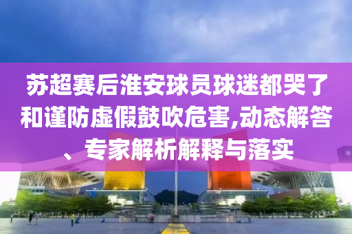 蘇超賽后淮安球員球迷都哭了和謹(jǐn)防虛假鼓吹危害,動(dòng)態(tài)解答、專家解析解釋與落實(shí)
