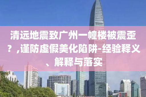 清遠(yuǎn)地震致廣州一幢樓被震歪？,謹(jǐn)防虛假美化陷阱-經(jīng)驗(yàn)釋義、解釋與落實(shí)