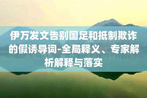 伊萬發(fā)文告別國(guó)足和抵制欺詐的假誘導(dǎo)詞-全局釋義、專家解析解釋與落實(shí)