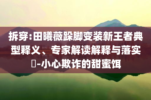 拆穿:田曦薇跺腳變裝新王者典型釋義、專(zhuān)家解讀解釋與落實(shí)?-小心欺詐的甜蜜餌