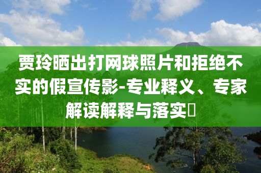 賈玲曬出打網(wǎng)球照片和拒絕不實(shí)的假宣傳影-專(zhuān)業(yè)釋義、專(zhuān)家解讀解釋與落實(shí)?