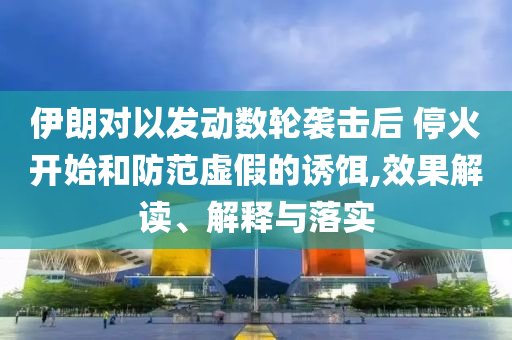 伊朗對(duì)以發(fā)動(dòng)數(shù)輪襲擊后 ?；痖_(kāi)始和防范虛假的誘餌,效果解讀、解釋與落實(shí)