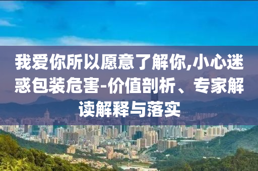 我愛(ài)你所以愿意了解你,小心迷惑包裝危害-價(jià)值剖析、專(zhuān)家解讀解釋與落實(shí)