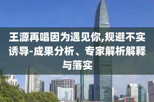 王源再唱因?yàn)橛鲆?jiàn)你,規(guī)避不實(shí)誘導(dǎo)-成果分析、專(zhuān)家解析解釋與落實(shí)