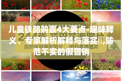 兒童鐵路購票4大要點(diǎn)-趣味釋義、專家解析解釋與落實(shí)?,防范不實(shí)的假營(yíng)銷